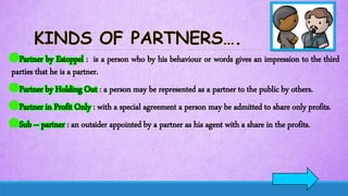 Partner by Estoppel : is a person who by his behaviour or words gives an impression to the third
parties that he is a partner.
Partner by Holding Out : a person may be represented as a partner to the public by others.
Partner in Profit Only : with a special agreement a person may be admitted to share only profits.
Sub – partner : an outsider appointed by a partner as his agent with a share in the profits.
 