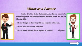 Section 30 of the Indian Partnership Act , allows a minor to be
admitted as partner . the liability of a minor partner is limited. He has the
following rights ;
He has the right to share the profits and properties of the firm.
He can check the accounts of the firm.
He can sue the partners for the payment of his share of profits.
 