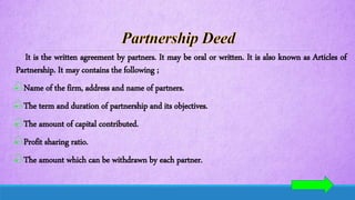 It is the written agreement by partners. It may be oral or written. It is also known as Articles of
Partnership. It may contains the following ;
Name of the firm, address and name of partners.
The term and duration of partnership and its objectives.
The amount of capital contributed.
Profit sharing ratio.
The amount which can be withdrawn by each partner.
 