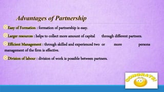 Easy of Formation : formation of partnership is easy.
Larger resources : helps to collect more amount of capital through different partners.
Efficient Management : through skilled and experienced two or more persons
management of the firm is effective.
Division of labour : division of work is possible between partners.
 
