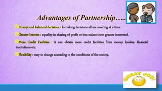 Prompt and balanced decisions : for taking decisions all are meeting at a time.
Greater Interest : equality in sharing of profit or loss makes them greater interested.
More Credit Facilities : it can obtain more credit facilities from money lenders, financial
institutions etc.
Flexibility : easy to change according to the conditions of the society.
 