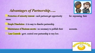 Protection of minority interest : each partners get opportunity for expressing their
views.
Simple Dissolution : it is easy to dissolve partnership
Maintenance of Business secrets : no necessary to publish their accounts.
 Less Controls : govt. control over partnership is very low.
 