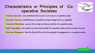 Voluntary Association : every individual is free to join or not to join in co-operative society.
Association of persons : individuals join co-operatives as human beings and not as capitalists.
Unrestricted Membership : any one who is major can become member of co-operative society.
Equal Voting Rights : one member one vote is the principle of co-operative society and not one share one vote.
Democratic Management : Each for all and all for each is the principle of management in a co-operative society.
 