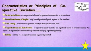 Service is the Motto : A co-operative is formed to give maximum service to its members.
Limited Distribution of Surplus : only limited portion of profit is given to the members.
Cash Trading : business in co-operative society is done on cash own basis.
Corporate Status and State Control : co-operative society in India are registered under co-operative society Act
1912. On registration it become a body corporate enjoying separate legal entity.
Liability : liability of a co-operative society is generally limited
 