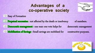 Easy of Formation
Perpetual succession : not affected by the death or insolvency of members.
Democratic management : one man one vote helps for democratic management
Mobilisation of Savings : Small savings are mobilised for constructive purposes.
 