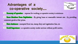 Economy of operation : expense for working co-operative society is minimum
Saves Members From Exploitation : By giving loans at reasonable interest rate , by providing
consumer goods at fair prices.
State Assistance : exempted from tax, stamp duty and registration fees, etc
Social Importance : co-operative society render services without profit motive.
 