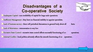 Inadequate Capital : non availability of capital for large scale operations.
Inefficient Management : they have no financial stability to appoint specialists.
Lack of business secrecy : there will periodical discussions in general body about all facts.
Lack of Motivation : remuneration is very low
Excessive State Control : excessive state control affects successful functioning of co- operatives.
Internal Conflict : local politics adversely affects the smooth functioning of co- operatives .
 