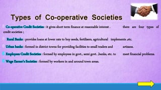 @ Co-operative Credit Societies : it gives short term finance at reasonable interest . there are four types of
credit societies ;
@ Rural Banks : provides loans at lower rate to buy seeds, fertilisers, agricultural implements ,etc.
@ Urban banks : formed in district towns for providing facilities to small traders and artisans.
@ Employees Credit Societies : formed by employees in govt., semi govt. ,banks, etc. to meet financial problems.
@ Wage Earner’s Societies : formed by workers in and around town areas.
 
