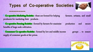 @ Co-operative Marketing Societies : these are formed for helping farmers, artisans, and small
producers for marketing their products .
@ Co-operative Farming Societies : formed by farmers for maximise production and secure
benefits of large scale cultivation.
@ Consumers Co-operative Societies : formed by low and middle income groups , to ensure
supply of consumer goods at fair prices.
 