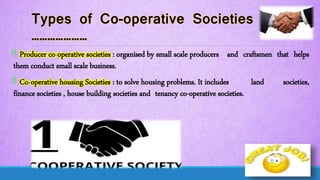 @ Producer co-operative societies : organised by small scale producers and craftsmen that helps
them conduct small scale business.
@ Co-operative housing Societies : to solve housing problems. It includes land societies,
finance societies , house building societies and tenancy co-operative societies.
 