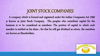 A company which is formed and registered under the Indian Companies Act 1956
is known as Joint Stock Company. The peoples who contribute capital for the
business is to be considered as members. The portion of capital to which each
member is entitled as his share , for that he will get dividend as return .the members
are known as Shareholders.
 