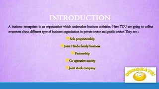 INTRODUCTION
A business enterprises is an organisation which undertakes business activities. Here YOU are going to collect
awareness about different type of business organisation in private sector and public sector. They are ;
Sole proprietorship
Joint Hindu family business
Partnership
Co-operative society
Joint stock company
 