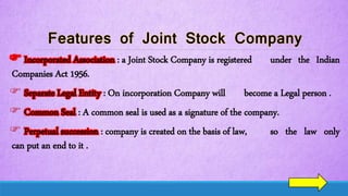  Incorporated Association : a Joint Stock Company is registered under the Indian
Companies Act 1956.
 Separate Legal Entity : On incorporation Company will become a Legal person .
 Common Seal : A common seal is used as a signature of the company.
 Perpetual succession : company is created on the basis of law, so the law only
can put an end to it .
 
