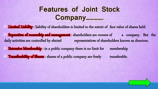  Limited Liability : liability of shareholders is limited to the extent of face value of shares held.
 Separation of ownership and management : shareholders are owners of a company. But the
daily activities are controlled by elected representatives of shareholders known as directors.
 Extensive Membership : in a public company there is no limit for membership
 Transferability of Shares : shares of a public company are freely transferable.
 