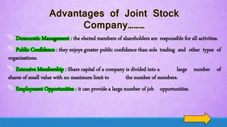  Democratic Management : the elected members of shareholders are responsible for all activities.
 Public Confidence : they enjoys greater public confidence than sole trading and other types of
organisations.
 Extensive Membership : Share capital of a company is divided into a large number of
shares of small value with no maximum limit to the number of members.
 Employment Opportunities : it can provide a large number of job opportunities.
 