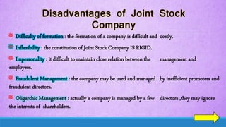  Difficulty of formation : the formation of a company is difficult and costly.
 Inflexibility : the constitution of Joint Stock Company IS RIGID.
 Impersonality : it difficult to maintain close relation between the management and
employees.
 Fraudulent Management : the company may be used and managed by inefficient promoters and
fraudulent directors.
 Oligarchic Management : actually a company is managed by a few directors ,they may ignore
the interests of shareholders.
 