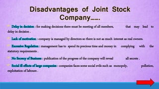  Delay in decision : for making decisions there must be meeting of all members, that may lead to
delay in decision .
 Lack of motivation : company is managed by directors so there is not as much interest as real owners.
 Excessive Regulation : management has to spend its precious time and money in complying with the
statutory requirements .
 No Secrecy of Business : publication of the progress of the company will reveal all secrets .
 Social ill effects of large companies : companies faces some social evils such as monopoly, pollution,
exploitation of labours .
 