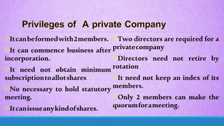 Itcanbeformedwith2members.
It can commence business after
incorporation.
It need not obtain minimum
subscriptiontoallotshares
No necessary to hold statutory
meeting.
Itcanissueanykindofshares.
Two directors are required for a
privatecompany
Directors need not retire by
rotation
It need not keep an index of its
members.
Only 2 members can make the
quorumforameeting.
 