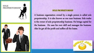 SOLE PROPRIETORSHIP
A business organisation owned by a single person is called sole
proprietorship. It is also known as one man business. Sole trader
is the owner of sole proprietorship business. He brings capital for
the business. He uses his own skill and manages the business.
Also he get all the profit and suffers all the losses.
 