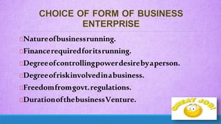 Natureofbusinessrunning.
Financerequiredforitsrunning.
Degreeofcontrollingpowerdesirebyaperson.
Degreeofriskinvolvedinabusiness.
Freedomfromgovt.regulations.
DurationofthebusinessVenture.
 