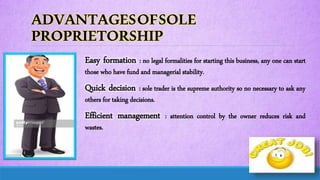 ADVANTAGESOFSOLE
PROPRIETORSHIP
Easy formation : no legal formalities for starting this business, any one can start
those who have fund and managerial stability.
Quick decision : sole trader is the supreme authority so no necessary to ask any
others for taking decisions.
Efficient management : attention control by the owner reduces risk and
wastes.
 