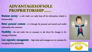 ADVANTAGESOFSOLE
PROPRIETORSHIP…….
Business secrecy : a sole trader can easily keep all his informations related to
business safely.
Better personal contacts : it is through the personal and smooth and cordial
relationship with customers.
Flexibility : the sole trader has no necessary to ask about the changes in the
running of business.
Less expensive management : high salary paid managers are not necessary for
managing Sole proprietorship.
 