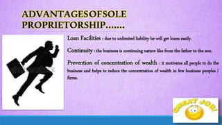 ADVANTAGESOFSOLE
PROPRIETORSHIP…….
Loan Facilities : due to unlimited liability he will get loans easily.
Continuity: the business is continuing nature like from the father to the son.
Prevention of concentration of wealth : it motivates all people to do the
business and helps to reduce the concentration of wealth in few business peoples /
firms.
 
