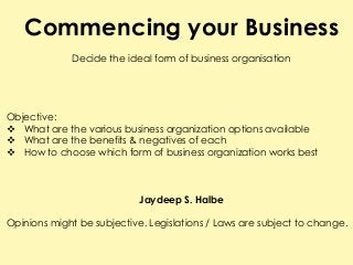 Commencing your Business
Decide the ideal form of business organisation
Objective:
 What are the various business organization options available
 What are the benefits & negatives of each
 How to choose which form of business organization works best
Jaydeep S. Halbe
Opinions might be subjective. Legislations / Laws are subject to change.
 