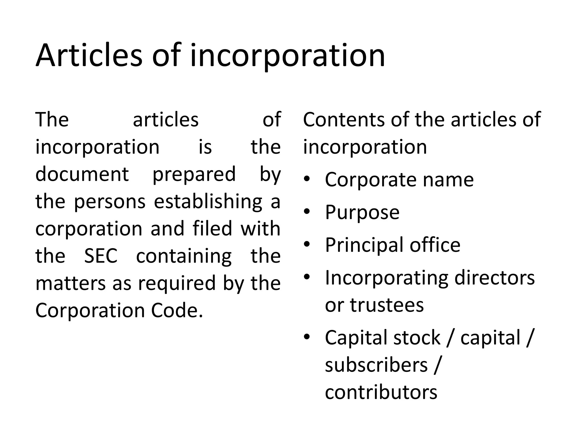 Articles of incorporation
The articles of
incorporation is the
document prepared by
the persons establishing a
corporation and filed with
the SEC containing the
matters as required by the
Corporation Code.
Contents of the articles of
incorporation
• Corporate name
• Purpose
• Principal office
• Incorporating directors
or trustees
• Capital stock / capital /
subscribers /
contributors
 