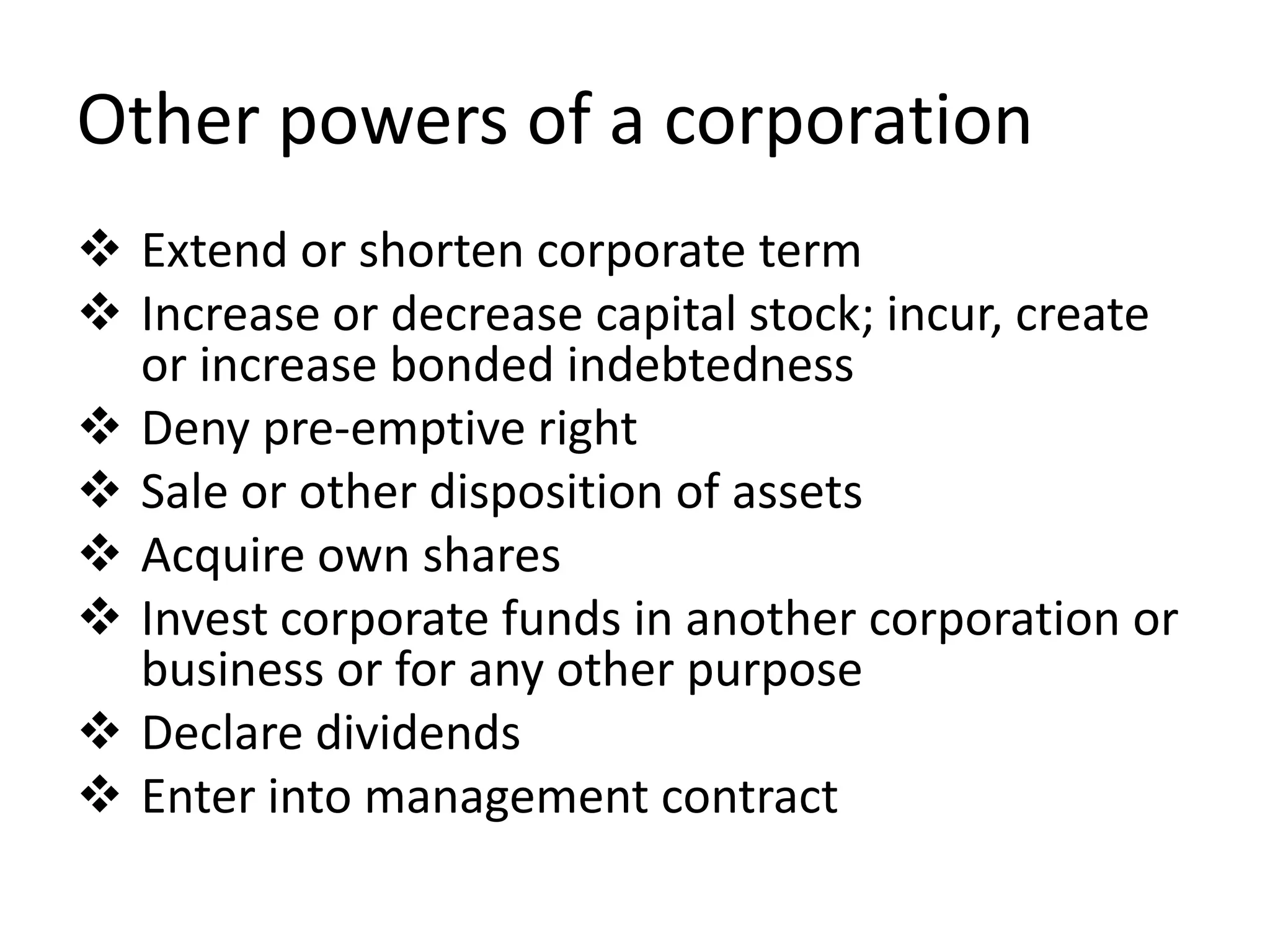 Other powers of a corporation
 Extend or shorten corporate term
 Increase or decrease capital stock; incur, create
or increase bonded indebtedness
 Deny pre-emptive right
 Sale or other disposition of assets
 Acquire own shares
 Invest corporate funds in another corporation or
business or for any other purpose
 Declare dividends
 Enter into management contract
 