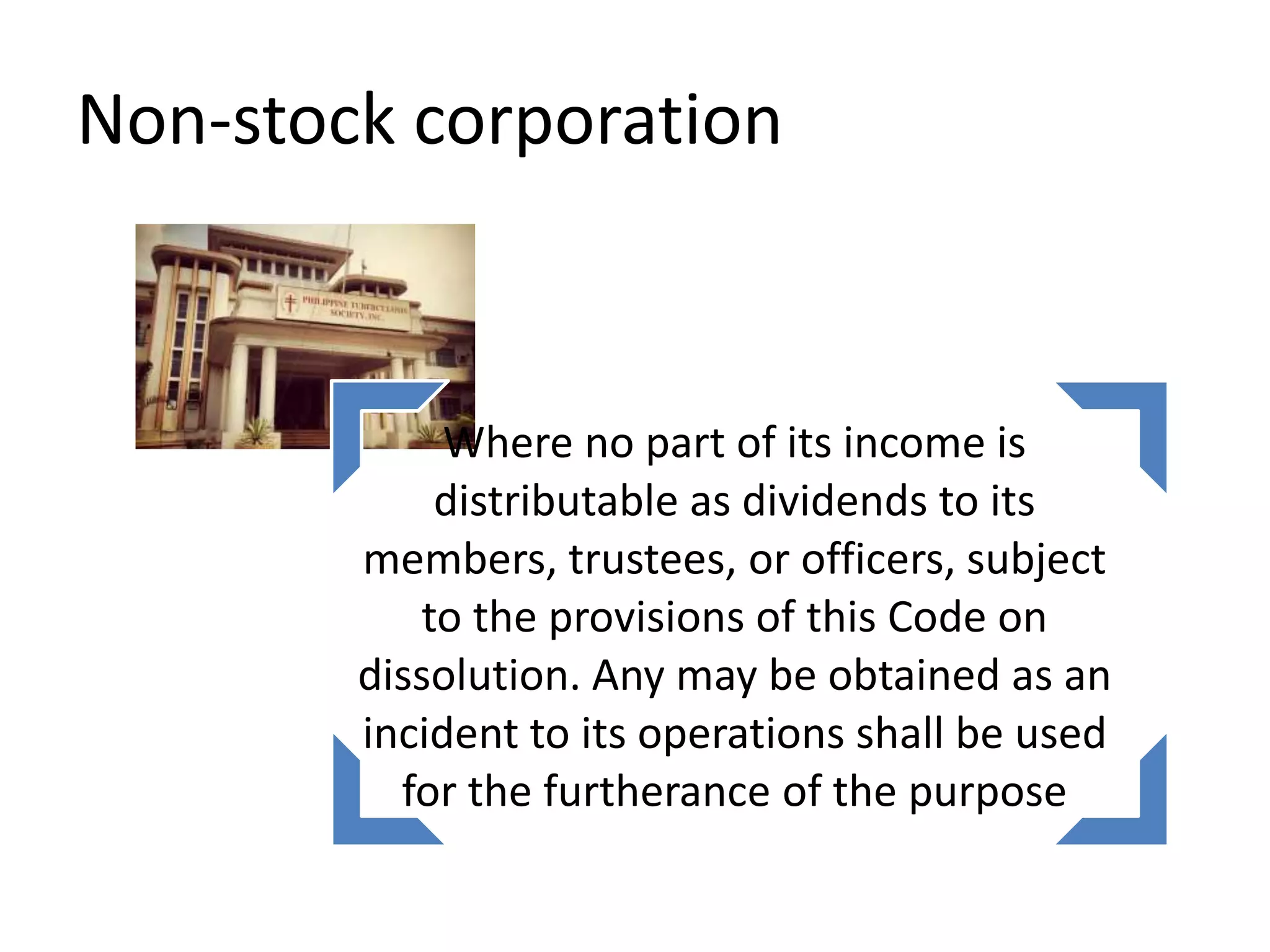 Non-stock corporation
Where no part of its income is
distributable as dividends to its
members, trustees, or officers, subject
to the provisions of this Code on
dissolution. Any may be obtained as an
incident to its operations shall be used
for the furtherance of the purpose
 