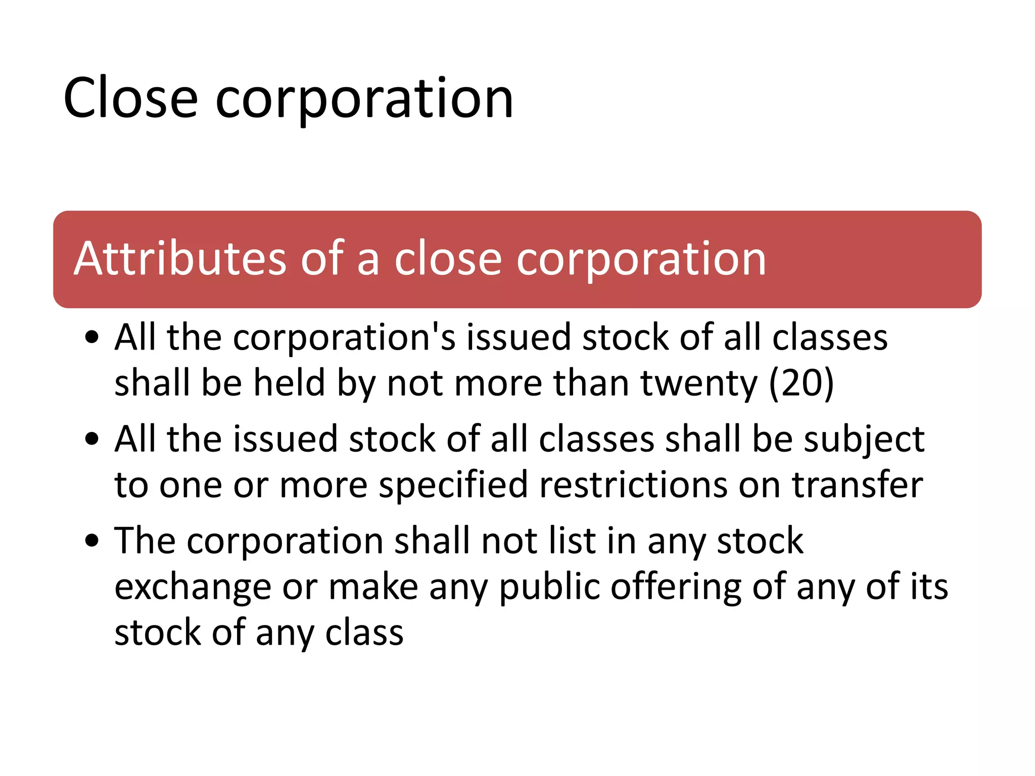 Close corporation
Attributes of a close corporation
• All the corporation's issued stock of all classes
shall be held by not more than twenty (20)
• All the issued stock of all classes shall be subject
to one or more specified restrictions on transfer
• The corporation shall not list in any stock
exchange or make any public offering of any of its
stock of any class
 