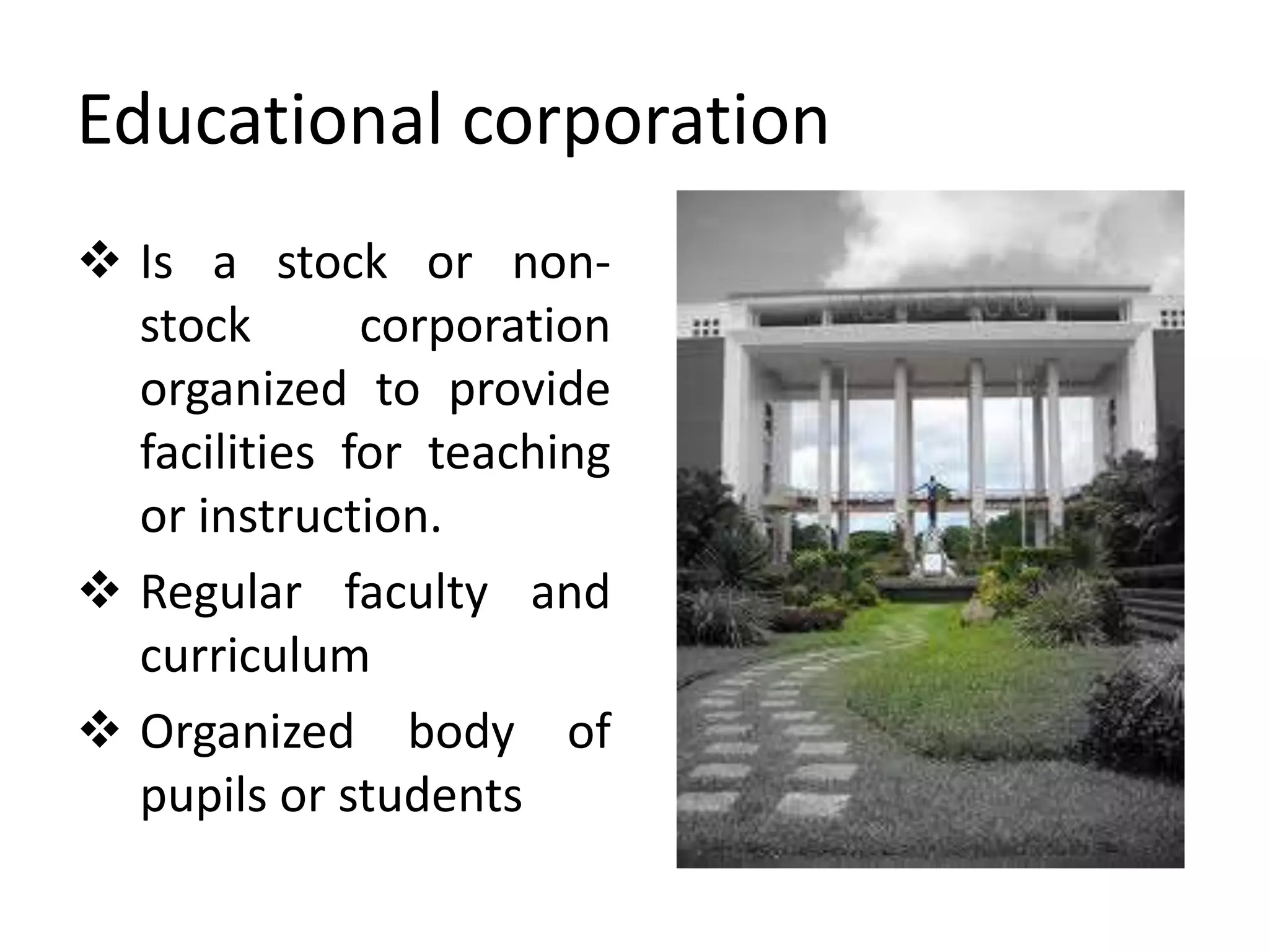Educational corporation
 Is a stock or non-
stock corporation
organized to provide
facilities for teaching
or instruction.
 Regular faculty and
curriculum
 Organized body of
pupils or students
 