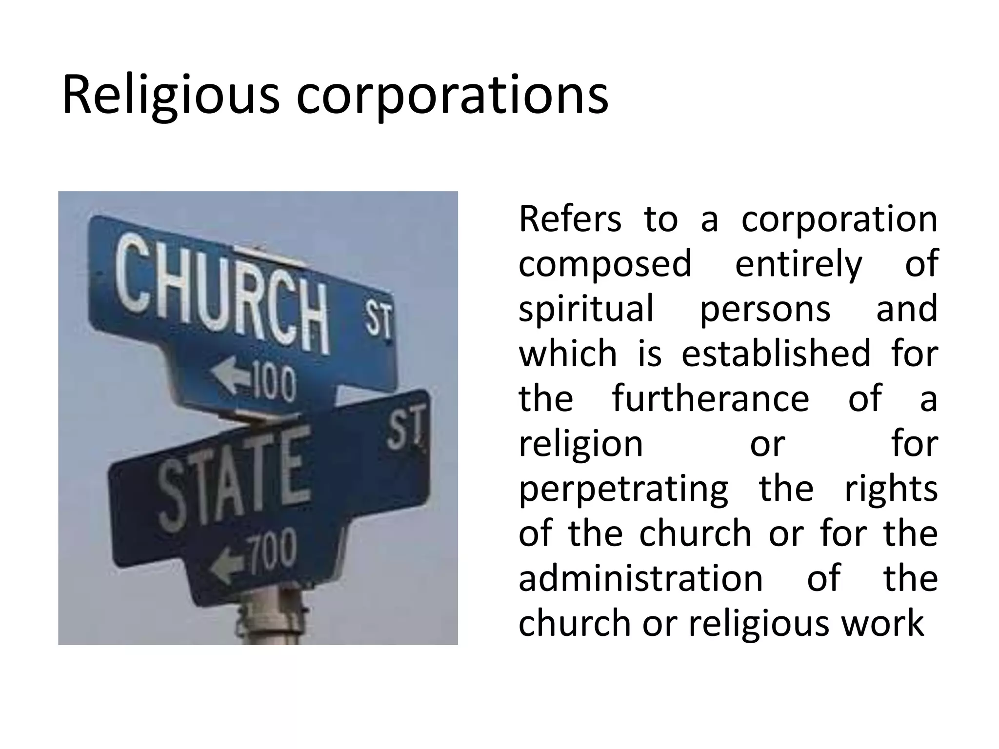Religious corporations
Refers to a corporation
composed entirely of
spiritual persons and
which is established for
the furtherance of a
religion or for
perpetrating the rights
of the church or for the
administration of the
church or religious work
 