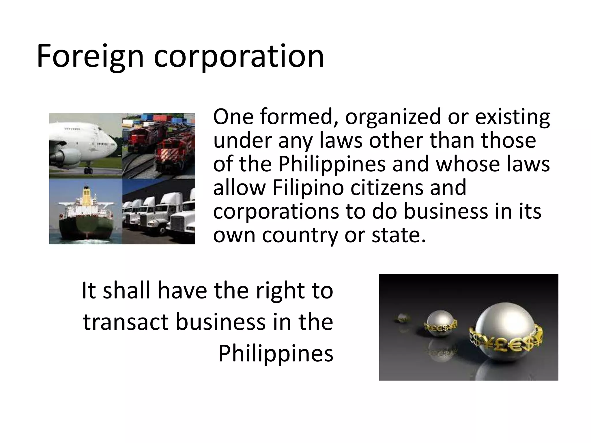 Foreign corporation
One formed, organized or existing
under any laws other than those
of the Philippines and whose laws
allow Filipino citizens and
corporations to do business in its
own country or state.
It shall have the right to
transact business in the
Philippines
 