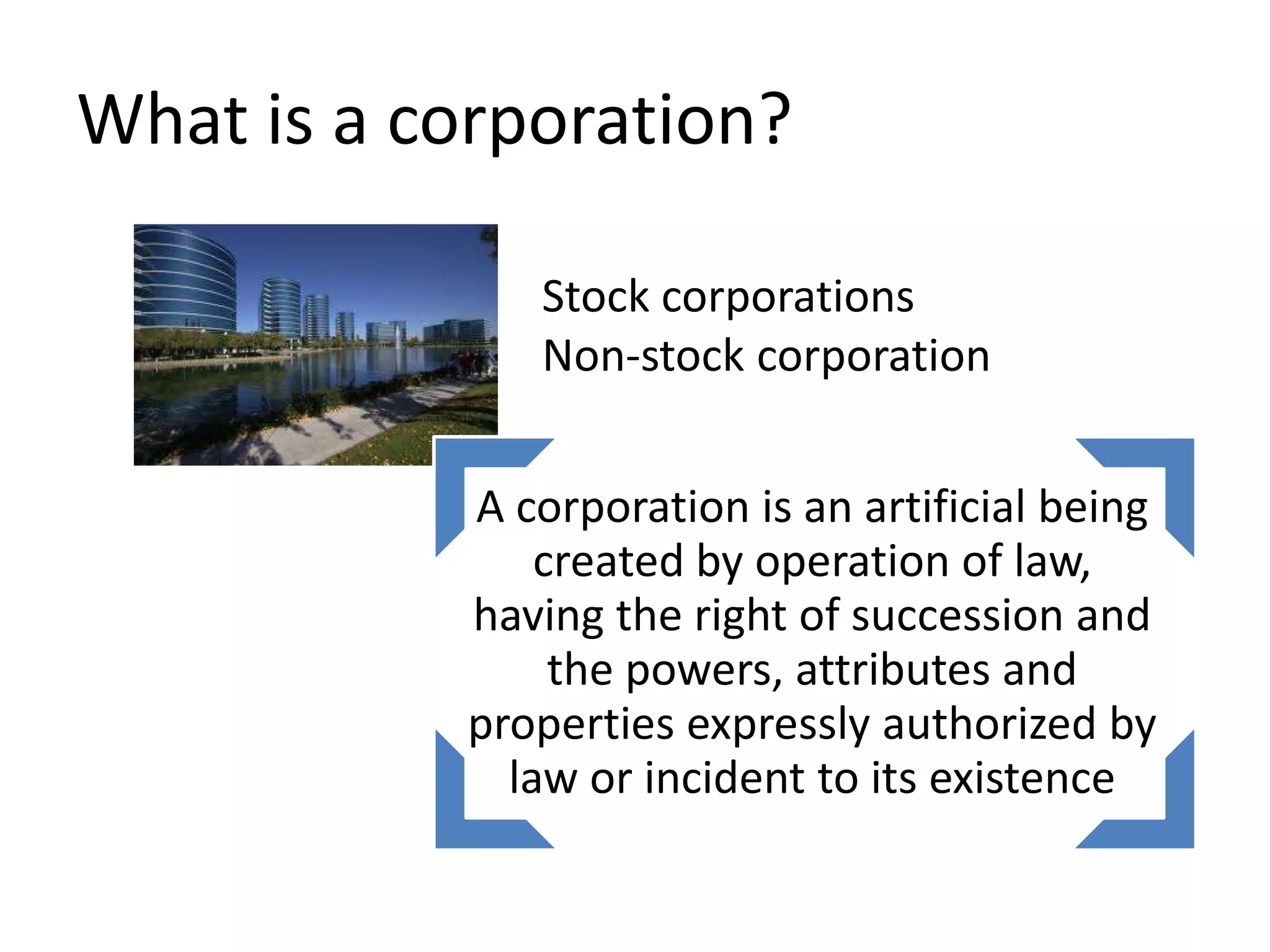 What is a corporation?
A corporation is an artificial being
created by operation of law,
having the right of succession and
the powers, attributes and
properties expressly authorized by
law or incident to its existence
Stock corporations
Non-stock corporation
 