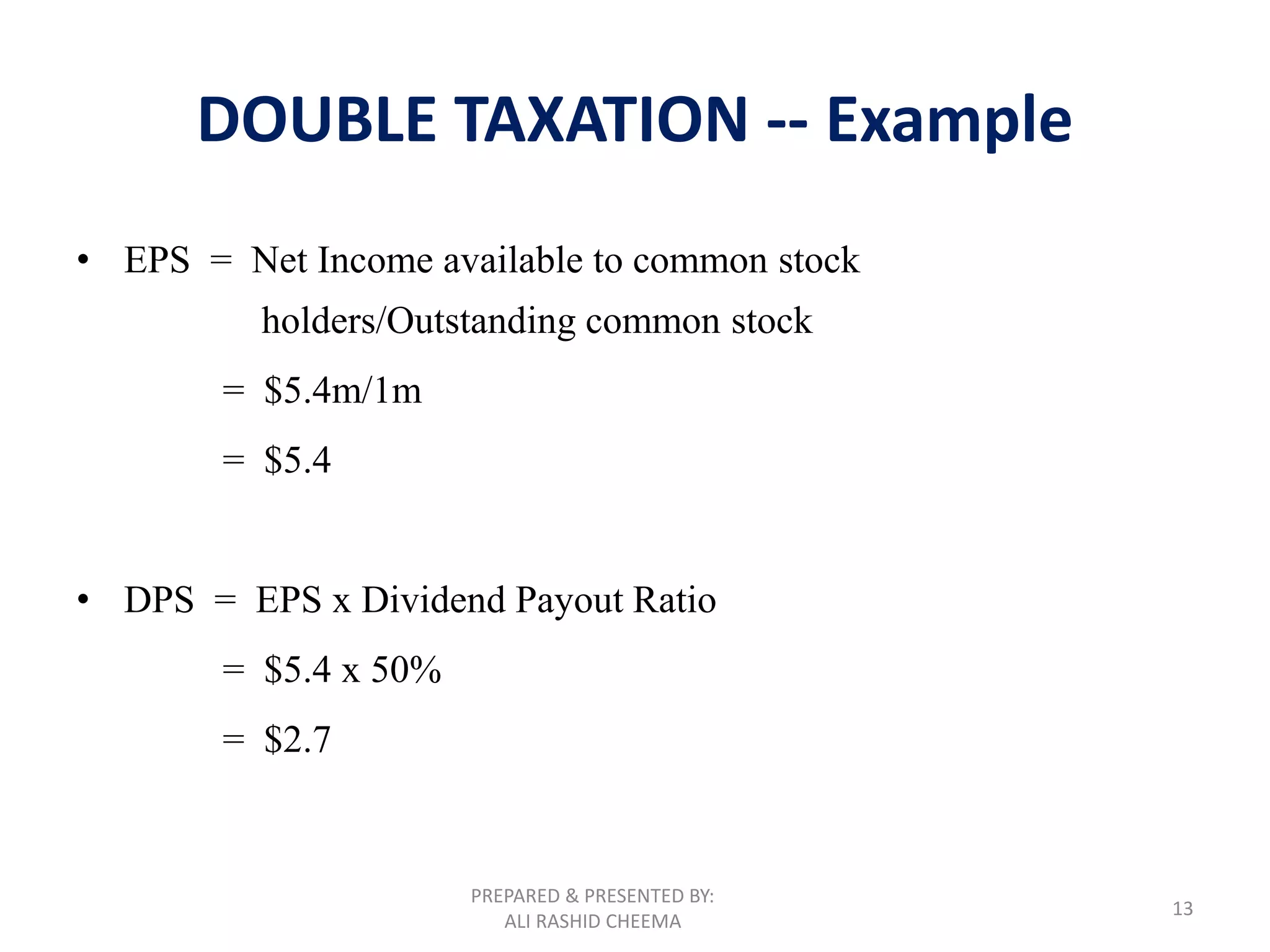 PREPARED & PRESENTED BY:
ALI RASHID CHEEMA
13
DOUBLE TAXATION -- Example
• EPS = Net Income available to common stock
holders/Outstanding common stock
= $5.4m/1m
= $5.4
• DPS = EPS x Dividend Payout Ratio
= $5.4 x 50%
= $2.7
 