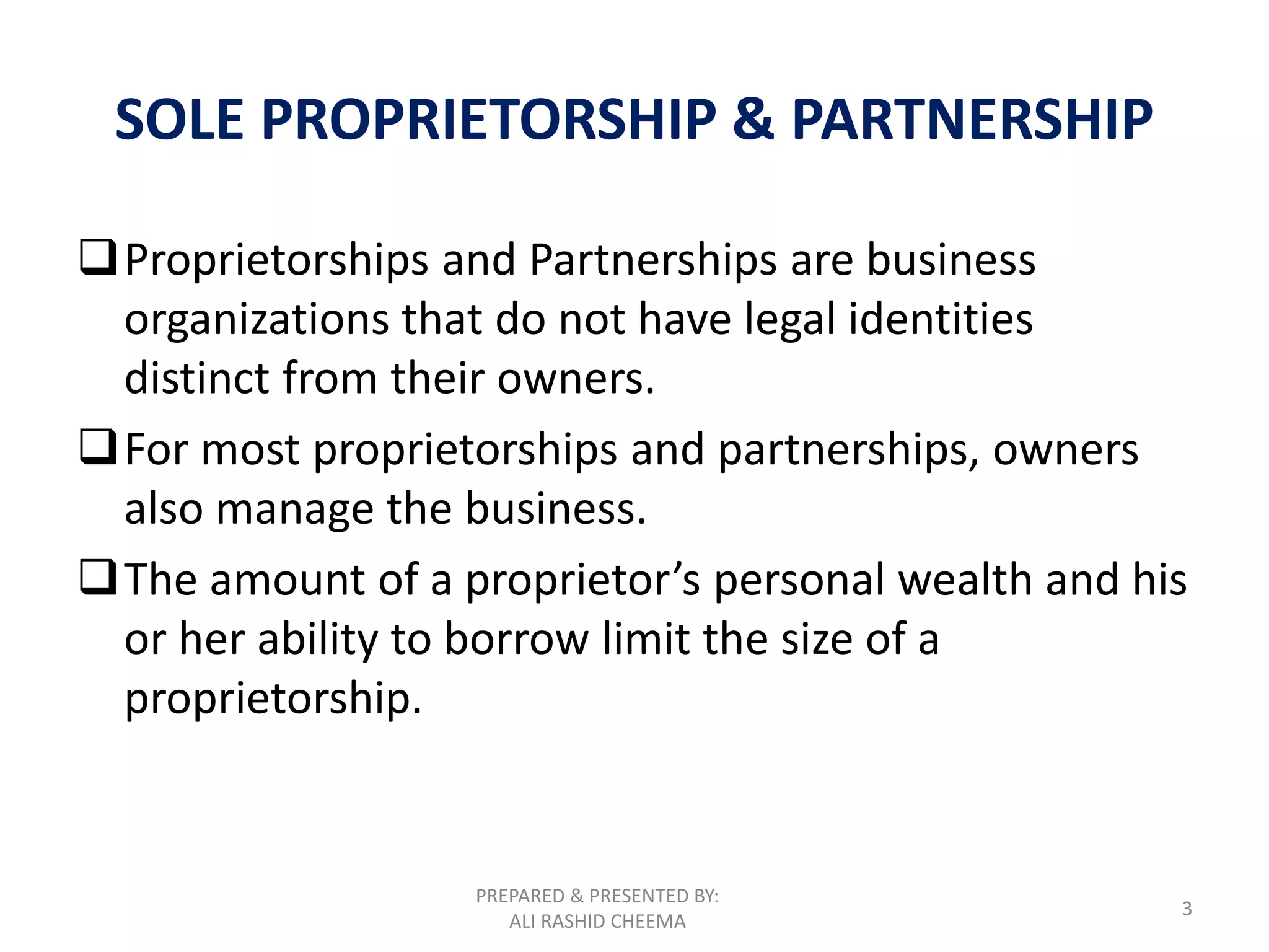 PREPARED & PRESENTED BY:
ALI RASHID CHEEMA
3
SOLE PROPRIETORSHIP & PARTNERSHIP
Proprietorships and Partnerships are business
organizations that do not have legal identities
distinct from their owners.
For most proprietorships and partnerships, owners
also manage the business.
The amount of a proprietor’s personal wealth and his
or her ability to borrow limit the size of a
proprietorship.
 