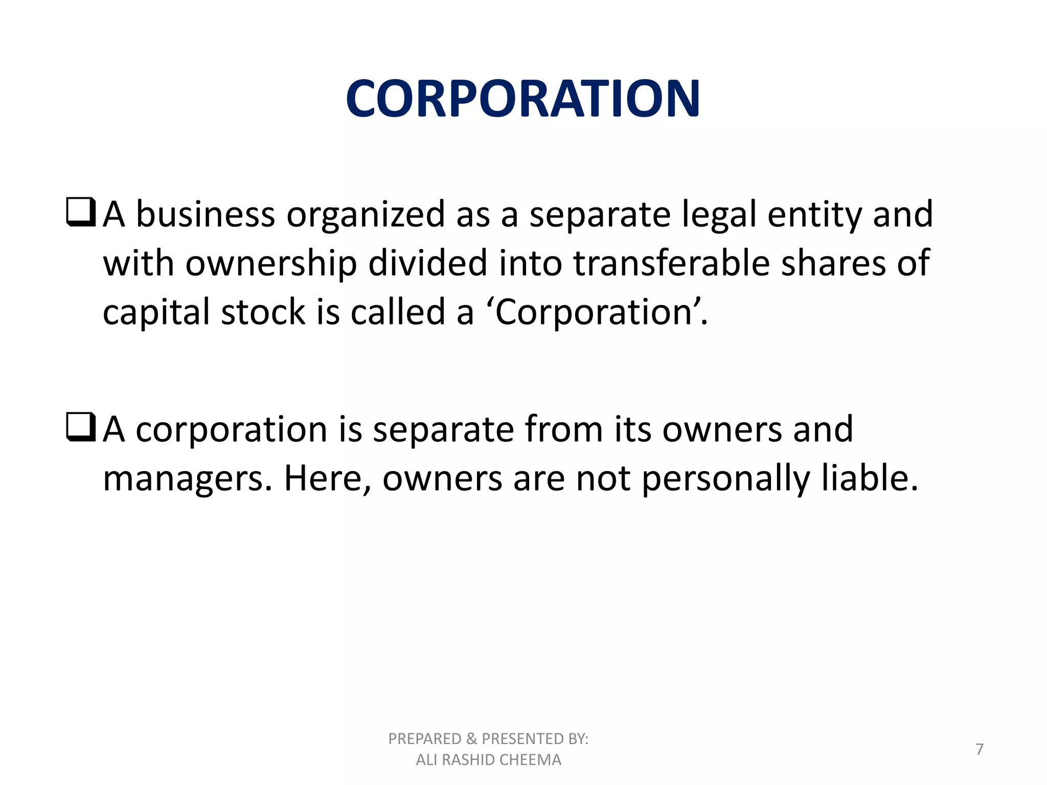 PREPARED & PRESENTED BY:
ALI RASHID CHEEMA
7
CORPORATION
A business organized as a separate legal entity and
with ownership divided into transferable shares of
capital stock is called a ‘Corporation’.
A corporation is separate from its owners and
managers. Here, owners are not personally liable.
 