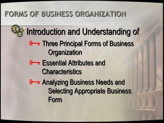 FORMS OF BUSINESS ORGANIZATIONFORMS OF BUSINESS ORGANIZATION
Introduction and Understanding ofIntroduction and Understanding of
Three Principal Forms of BusinessThree Principal Forms of Business
OrganizationOrganization
Essential Attributes andEssential Attributes and
CharacteristicsCharacteristics
Analyzing Business Needs andAnalyzing Business Needs and
Selecting Appropriate BusinessSelecting Appropriate Business
FormForm
 