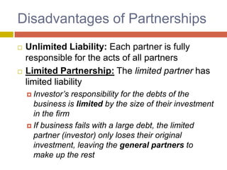 Disadvantages of Partnerships,[object Object],Unlimited Liability: Each partner is fully responsible for the acts of all partners,[object Object],Limited Partnership: The limited partner has limited liability,[object Object],Investor’s responsibility for the debts of the business is limited by the size of their investment in the firm,[object Object],If business fails with a large debt, the limited partner (investor) only loses their original investment, leaving the general partners to make up the rest,[object Object]