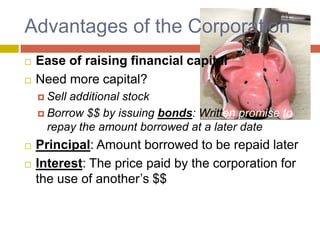Advantages of the Corporation,[object Object],Ease of raising financial capital,[object Object],Need more capital?  ,[object Object],Sell additional stock,[object Object],Borrow $$ by issuing bonds: Written promise to repay the amount borrowed at a later date,[object Object],Principal: Amount borrowed to be repaid later,[object Object],Interest: The price paid by the corporation for the use of another’s $$,[object Object]