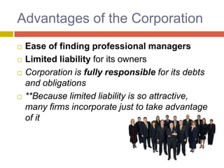 Advantages of the Corporation,[object Object],Ease of finding professional managers,[object Object],Limited liability for its owners,[object Object],Corporation is fully responsible for its debts and obligations,[object Object],**Because limited liability is so attractive, many firms incorporate just to take advantage of it,[object Object]