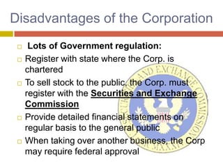 Disadvantages of the Corporation,[object Object], Lots of Government regulation:,[object Object],Register with state where the Corp. is chartered,[object Object],To sell stock to the public, the Corp. must register with the Securities and Exchange Commission,[object Object],Provide detailed financial statements on regular basis to the general public,[object Object],When taking over another business, the Corp may require federal approval,[object Object]