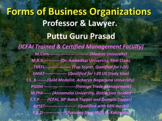 Forms of Business OrganizationsForms of Business Organizations
Professor & Lawyer.
Puttu Guru Prasad
(ICFAI Trained & Certified Management Faculty)
M.Com----------------------------- (Madras University)
M.B.A ------------(Dr. Ambedkar University, First Class)
TOEFL------------------- (Top Scorer, Qualified for I-20)
GMAT---------------- (Qualified for I-20 US Study Visa)
L.L .B -------(Gold Medalist, Acharya Nagarjuna University)
PGDM -----------------------(Foreign Trade Management)
M.Phil------ (Annamalai University, Distinction Holder)
F.T.P -----(ICFAI, 30th
Batch Topper and Domain Topper)
APSET----------------------- (Qualified with 68% marks)
P.h.D ----------------(Pursuing from JNJTUK, Kakinada)
 