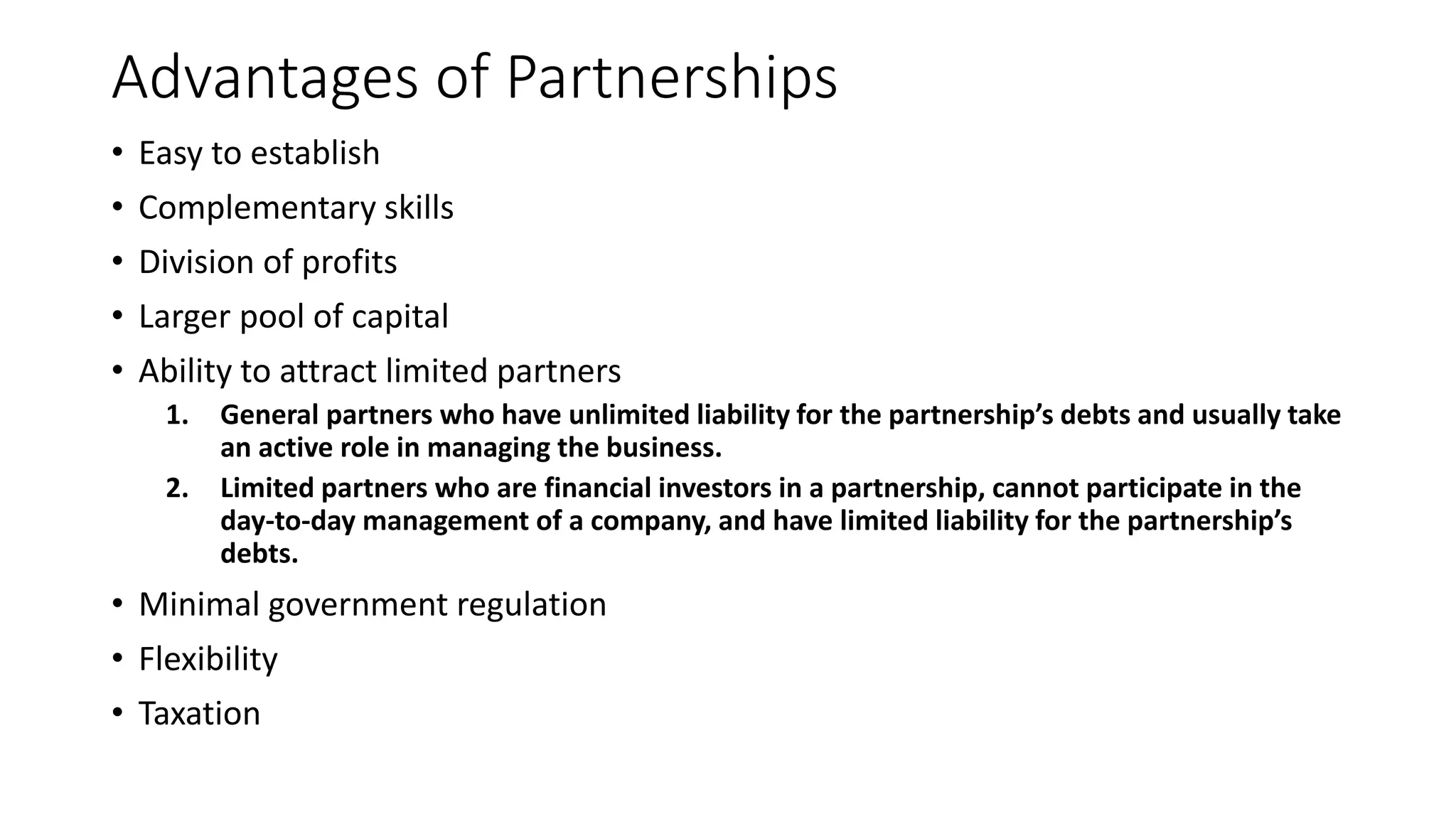Advantages of Partnerships
• Easy to establish
• Complementary skills
• Division of profits
• Larger pool of capital
• Ability to attract limited partners
1. General partners who have unlimited liability for the partnership’s debts and usually take
an active role in managing the business.
2. Limited partners who are financial investors in a partnership, cannot participate in the
day-to-day management of a company, and have limited liability for the partnership’s
debts.
• Minimal government regulation
• Flexibility
• Taxation
 