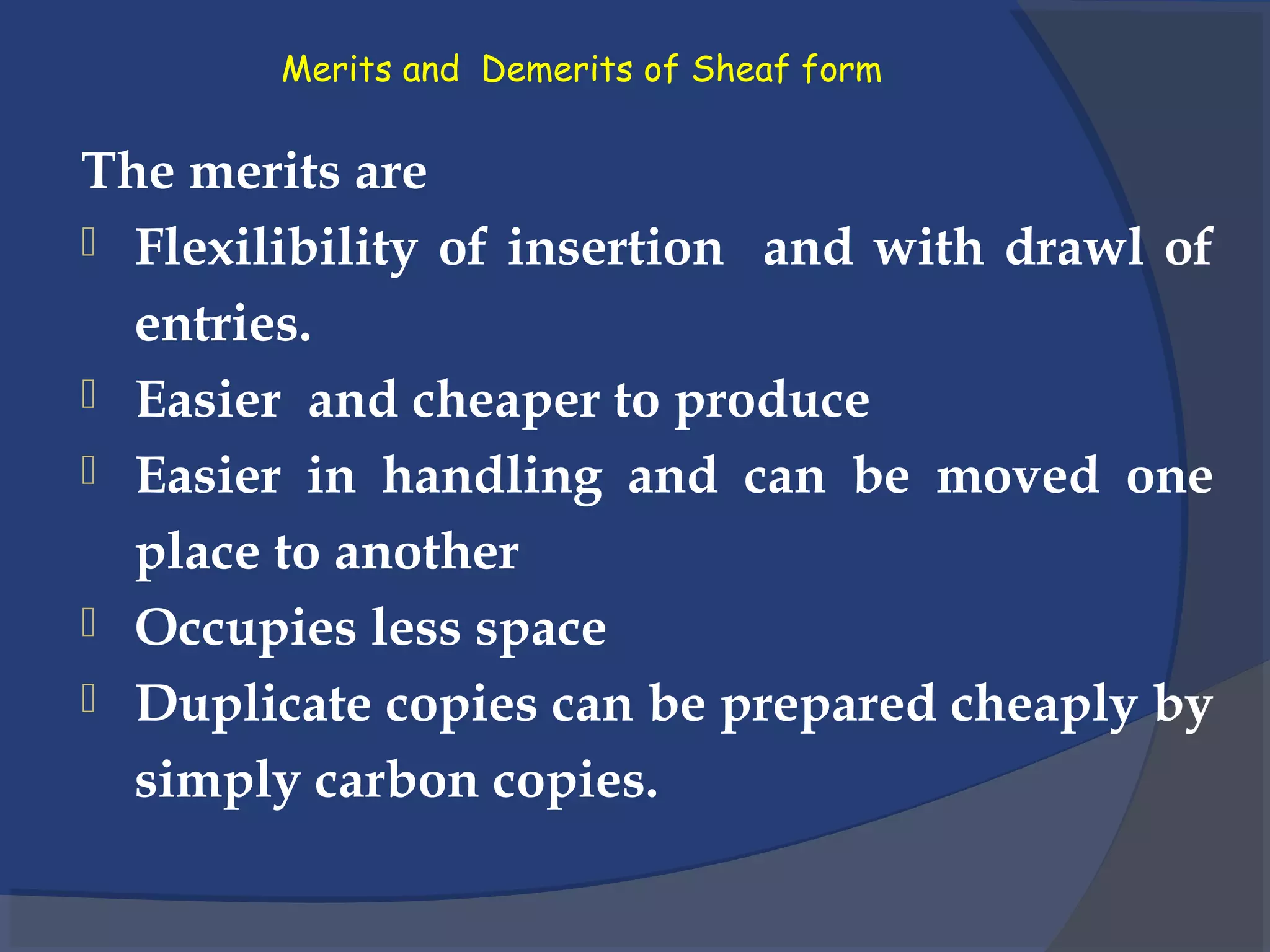 Merits and Demerits of Sheaf form
The merits are
 Flexilibility of insertion and with drawl of
entries.
 Easier and cheaper to produce
 Easier in handling and can be moved one
place to another
 Occupies less space
 Duplicate copies can be prepared cheaply by
simply carbon copies.
 
