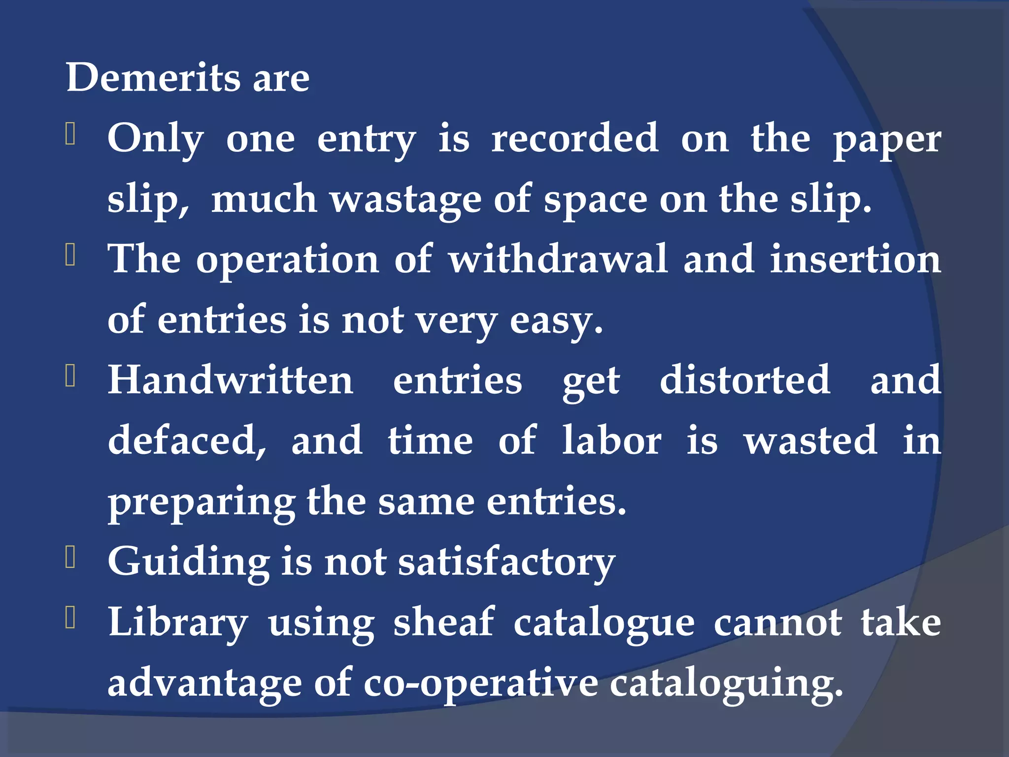 Demerits are
 Only one entry is recorded on the paper
slip, much wastage of space on the slip.
 The operation of withdrawal and insertion
of entries is not very easy.
 Handwritten entries get distorted and
defaced, and time of labor is wasted in
preparing the same entries.
 Guiding is not satisfactory
 Library using sheaf catalogue cannot take
advantage of co-operative cataloguing.
 