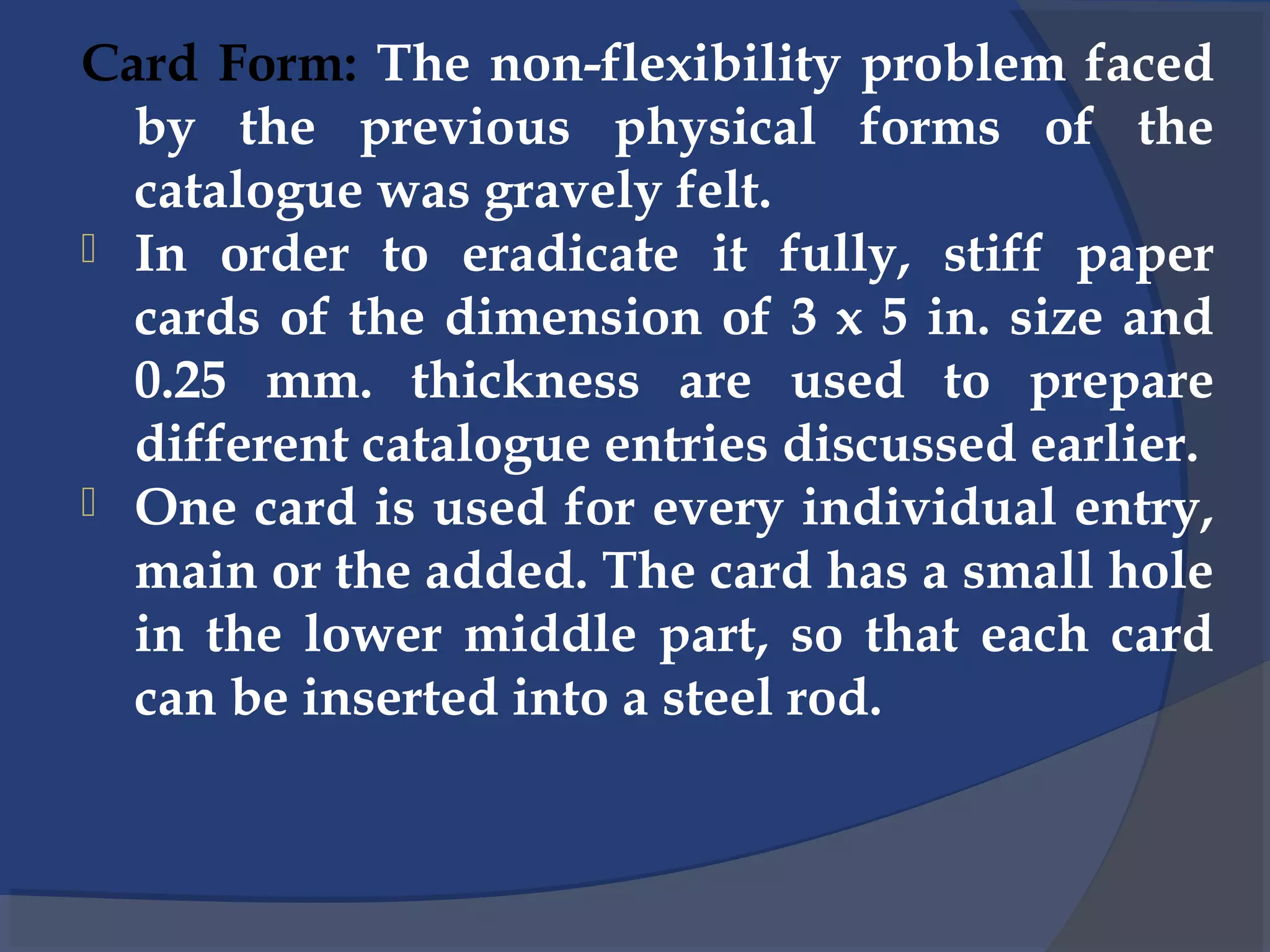 Card Form: The non-flexibility problem faced
by the previous physical forms of the
catalogue was gravely felt.
 In order to eradicate it fully, stiff paper
cards of the dimension of 3 x 5 in. size and
0.25 mm. thickness are used to prepare
different catalogue entries discussed earlier.
 One card is used for every individual entry,
main or the added. The card has a small hole
in the lower middle part, so that each card
can be inserted into a steel rod.
 