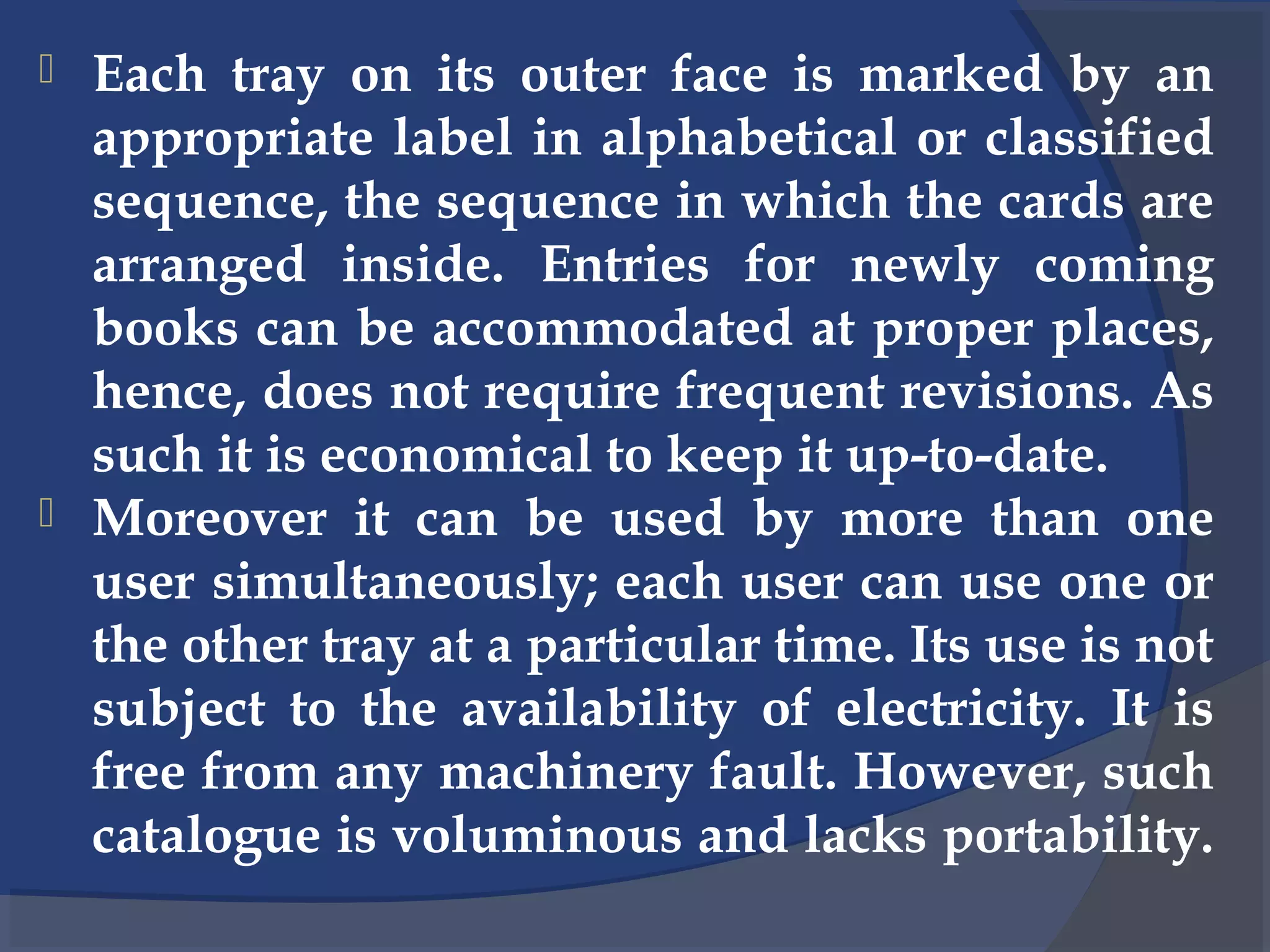  Each tray on its outer face is marked by an
appropriate label in alphabetical or classified
sequence, the sequence in which the cards are
arranged inside. Entries for newly coming
books can be accommodated at proper places,
hence, does not require frequent revisions. As
such it is economical to keep it up-to-date.
 Moreover it can be used by more than one
user simultaneously; each user can use one or
the other tray at a particular time. Its use is not
subject to the availability of electricity. It is
free from any machinery fault. However, such
catalogue is voluminous and lacks portability.
 